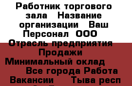 Работник торгового зала › Название организации ­ Ваш Персонал, ООО › Отрасль предприятия ­ Продажи › Минимальный оклад ­ 20 000 - Все города Работа » Вакансии   . Тыва респ.,Ак-Довурак г.
